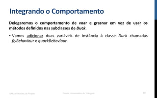 Integrando$o$Comportamento$
Delegaremos$ o$ comportamento$ de$ voar$ e$ grasnar$ em$ vez$ de$ usar$ os$
métodos$deﬁnidos$nas$subclasses$de$Duck.$
•  Vamos! adicionar! duas! variáveis! de! instância! à! classe! Duck$ chamadas!
ﬂyBehaviour!e!quackBehaviour.!
UML e Padrões de Projeto Centro Universitário do Triângulo 92
 