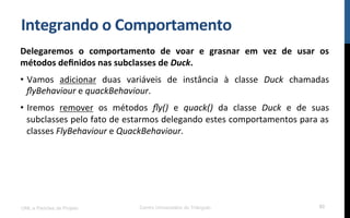 Integrando$o$Comportamento$
Delegaremos$ o$ comportamento$ de$ voar$ e$ grasnar$ em$ vez$ de$ usar$ os$
métodos$deﬁnidos$nas$subclasses$de$Duck.$
•  Vamos! adicionar! duas! variáveis! de! instância! à! classe! Duck$ chamadas!
ﬂyBehaviour!e!quackBehaviour.!
•  Iremos! remover! os! métodos! ﬂy()! e! quack()! da! classe! Duck! e! de! suas!
subclasses!pelo!fato!de!estarmos!delegando!estes!comportamentos!para!as!
classes!FlyBehaviour!e!QuackBehaviour.!
!
!
UML e Padrões de Projeto Centro Universitário do Triângulo 93
 