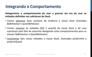 Integrando$o$Comportamento$
Delegaremos$ o$ comportamento$ de$ voar$ e$ grasnar$ em$ vez$ de$ usar$ os$
métodos$deﬁnidos$nas$subclasses$de$Duck.$
•  Vamos! adicionar! duas! variáveis! de! instância! à! classe! Duck$ chamadas!
ﬂyBehaviour!e!quackBehaviour.!
•  Iremos! remover! os! métodos! ﬂy()! e! quack()! da! classe! Duck! e! de! suas!
subclasses!pelo!fato!de!estarmos!delegando!estes!comportamentos!para!as!
classes!FlyBehaviour!e!QuackBehaviour.!
•  Incluiremos! dois! novos! métodos! à! classe! Duck,! chamados! performFly! e!
performQuack.$
!
!
UML e Padrões de Projeto Centro Universitário do Triângulo 94
 