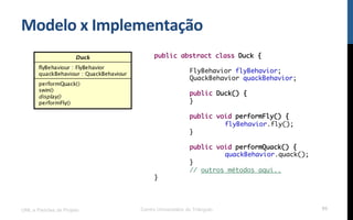 Modelo$x$Implementação$
UML e Padrões de Projeto Centro Universitário do Triângulo 95
public abstract class Duck {
FlyBehavior flyBehavior;
QuackBehavior quackBehavior;
public Duck() {
}
public void performFly() {
flyBehavior.fly();
}
public void performQuack() {
quackBehavior.quack();
}
// outros métodos aqui..
}
 