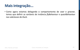 Mais$integração...$
•  Como! agora! estamos! delegando! o! comportamento! de! voar! e! grasnar,!
temos!que!deﬁnir!as!variáveis!de!instância!ﬂyBehaviour!e!quackBehaviour!
nas!subclasses!de!Duck.!!
UML e Padrões de Projeto Centro Universitário do Triângulo 97
 