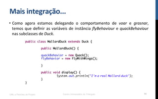 Mais$integração...$
•  Como! agora! estamos! delegando! o! comportamento! de! voar! e! grasnar,!
temos!que!deﬁnir!as!variáveis!de!instância!ﬂyBehaviour!e!quackBehaviour!
nas!subclasses!de!Duck.!!
UML e Padrões de Projeto Centro Universitário do Triângulo 98
public class MallardDuck extends Duck {
public MallardDuck() {
quackBehavior = new Quack();
flyBehavior = new FlyWithWings();
}
public void display() {
System.out.println("I'm a real Mallard duck");
}
}
 