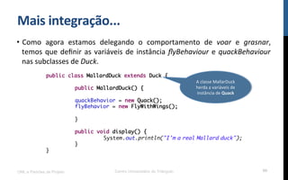 Mais$integração...$
•  Como! agora! estamos! delegando! o! comportamento! de! voar! e! grasnar,!
temos!que!deﬁnir!as!variáveis!de!instância!ﬂyBehaviour!e!quackBehaviour!
nas!subclasses!de!Duck.!!
UML e Padrões de Projeto Centro Universitário do Triângulo 99
public class MallardDuck extends Duck {
public MallardDuck() {
quackBehavior = new Quack();
flyBehavior = new FlyWithWings();
}
public void display() {
System.out.println("I'm a real Mallard duck");
}
}
A!classe!MallarDuck!
herda!a!variáveis!de!
instância!de!Quack$$
 