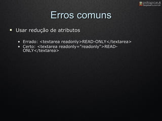 Erros comuns Usar redução de atributos Errado :  <textarea readonly>READ-ONLY</textarea>  Certo: <textarea readonly="readonly">READ-ONLY</textarea>  