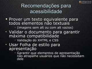 Recomendações para acessibilidade Prover um texto equivalente para todos elementos não textuais (imagens sem alt ou com alt vazios) Validar o documento para garantir máxima compatibilidade Validação do XHTML e CSS Usar Folha de estilo para apresentação Garantir que elementos de apresentação não atrapalhe usuários que não necessitam dele 