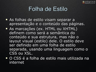 Folha de Estilo As folhas de estilo visam separar a apresentação e o conteúdo das páginas.  As marcações (ex. HTML ou XHTML) definem como será a semântica do conteúdo e sua estrutura, mas não o layout visual (estilo) dele. O estilo deve ser definido em uma folha de estilo separada, usando uma linguagem como o CSS ou XSL. O CSS é a folha de estilo mais utilizada na internet 