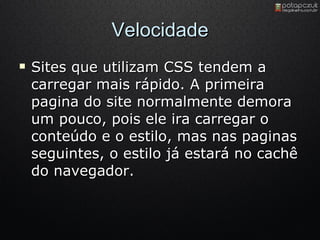 Velocidade Sites que utilizam CSS tendem a carregar mais rápido. A primeira pagina do site normalmente demora um pouco, pois ele ira carregar o conteúdo e o estilo, mas nas paginas seguintes, o estilo já estará no cachê do navegador. 