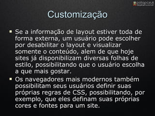 Customização Se a informação de layout estiver toda de forma externa, um usuário pode escolher por desabilitar o layout e visualizar somente o conteúdo, alem de que hoje sites já disponibilizam diversas folhas de estilo, possibilitando que o usuário escolha a que mais gostar. Os navegadores mais modernos também possibilitam seus usuários definir suas próprias regras de CSS, possibilitando, por exemplo, que eles definam suas próprias cores e fontes para um site. 