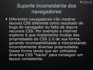 Suporte inconsistente dos navegadores Diferentes navegadores irão mostrar layouts CSS diferente como resultado de bugs do navegador ou falta de alguns recursos CSS. Por exemplo o internet explorer 6 que implementa muitas das propriedades do CSS 2.0 de sua forma, gerando incompatibilidade e interpretando incorretamente diversas propriedades. Dessa forma tendo que ser utilizados diversos CSS “hacks” para conseguir um layout consistente. 