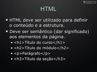 HTML HTML deve ser utilizado para definir o conteúdo e a estrutura. Deve ser semântico (dar significado) aos elementos da página. <h1>Título do curso</h1> <h2>Título do módulo</h2> <p>Parágrafo</p> <h3>Título da seção</h3> 