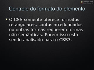 Controle do formato do elemento O CSS somente oferece formatos retangulares, cantos arredondados ou outras formas requerem formas não semânticas. Porem isso esta sendo analisado para o CSS3. 