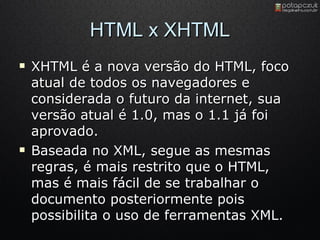 HTML x XHTML XHTML é a nova versão do HTML, foco atual de todos os navegadores e considerada o futuro da internet, sua versão atual é 1.0, mas o 1.1 já foi aprovado. Baseada no XML, segue as mesmas regras, é mais restrito que o HTML, mas é mais fácil de se trabalhar o documento posteriormente pois possibilita o uso de ferramentas XML. 