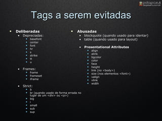Tags a serem evitadas Deliberadas  Depreciadas:  basefont  center  font  hr  s  strike  tt  u  Frames:  frame  frameset  iframe  Strict:  b  br (quando usado de forma errada no lugar de um <div> ou <p>)  big  i  small  sub  sup  Abusadas  blockquote (quando usado para identar)  table (quando usado para layout)  Presentational Attributes  align  alink  bgcolor  color  face  height  link (no <body>)  size (nos elementos <font>)  valign  vlink  width 