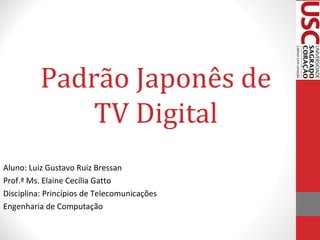 Padrão Japonês de
TV Digital
Aluno: Luiz Gustavo Ruiz Bressan
Prof.ª Ms. Elaine Cecília Gatto
Disciplina: Princípios de Telecomunicações
Engenharia de Computação

 