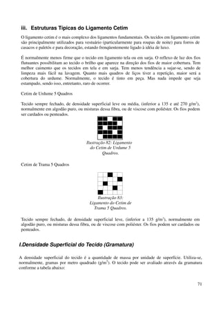 iii. Estruturas Típicas do Ligamento Cetim 
O ligamento cetim é o mais complexo dos ligamentos fundamentais. Os tecidos em ligamento cetim 
são principalmente utilizados para vestuário (particularmente para roupas de noite) para forros de 
casacos e paletós e para decoração, estando frenqüentemente ligado à idéia de luxo. 
É normalmente menos firme que o tecido em ligamento tela ou em sarja. O reflexo de luz dos fios 
flutuantes possibilitam ao tecido o brilho que aparece na direção dos fios de maior cobertura. Tem 
melhor caimento que os tecidos em tela e em sarja. Tem menos tendência a sujar-se, sendo de 
limpeza mais fácil na lavagem. Quanto mais quadros de liços tiver a repetição, maior será a 
cobertura do urdume. Normalmente, o tecido é tinto em peça. Mas nada impede que seja 
estampado, sendo isso, entretanto, raro de ocorrer. 
71 
Cetim de Urdume 5 Quadros 
Tecido sempre fechado, de densidade superficial leve ou média, (inferior a 135 e até 270 g/m2), 
normalmente em algodão puro, ou misturas dessa fibra, ou de viscose com poliéster. Os fios podem 
ser cardados ou penteados. 
Ilustração 82: Ligamento 
do Cetim de Urdume 5 
Quadros. 
Cetim de Trama 5 Quadros 
Ilustração 83: 
Ligamento do Cetim de 
Trama 5 Quadros. 
Tecido sempre fechado, de densidade superficial leve, (inferior a 135 g/m2), normalmente em 
algodão puro, ou misturas dessa fibra, ou de viscose com poliéster. Os fios podem ser cardados ou 
penteados. 
I.Densidade Superficial do Tecido (Gramatura) 
A densidade superficial do tecido é a quantidade de massa por unidade de superfície. Utiliza-se, 
normalmente, gramas por metro quadrado (g/m2). O tecido pode ser avaliado através da gramatura 
conforme a tabela abaixo: 
 