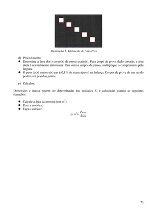 Ilustração 1: Obtenção de Amostras. 
d) Procedimento: 
 Determine a área do(s) corpo(s) de prova usado(s). Para corpo de prova dado cortado, a área 
dada é normalmente informada. Para outros corpos de prova, multiplique o comprimento pela 
largura. 
 O peso da(s) amostra(s) em ± 0,1% de massa (peso) na balança. Corpos de prova de um tecido 
73 
podem ser pesados juntos. 
e) Cálculos: 
Dimensões e massa podem ser determinadas nas unidades SI e calculadas usando as seguintes 
equações: 
 Calcule a área da amostra (em m2); 
 Pese a amostra; 
 Faça o cálculo: 
g /m2= Peso 
Área 
