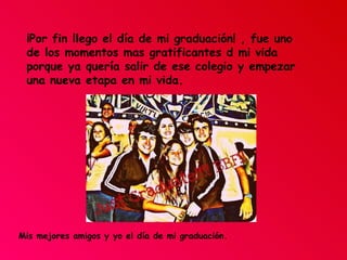 ¡Por fin llego el día de mi graduación! , fue uno de los momentos mas gratificantes d mi vida porque ya quería salir de ese colegio y empezar una nueva etapa en mi vida. Mis mejores amigos y yo el día de mi graduación. 