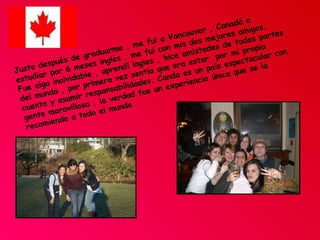 Justo después de graduarme , me fui a Vancouver , Canadá a estudiar por 6 meses ingles , me fui con mis dos mejores amigos. Fue algo inolvidable , aprendí ingles , hice amistades de todas partes del mundo , por primera vez sentía que era estar  por mi propia cuenta y asumir responsabilidades. Canda es un país espectacular con gente maravillosa , la verdad fue un experiencia única que se la recomiendo a todo el mundo. 