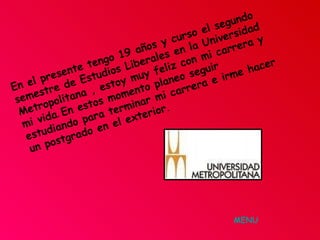 En el presente tengo 19 años y curso el segundo semestre de Estudios Liberales en la Universidad Metropolitana , estoy muy feliz con mi carrera y mi vida .  En estos momento planeo seguir estudiando para terminar mi carrera e irme hacer un postgrado en el exterior .   MENU 