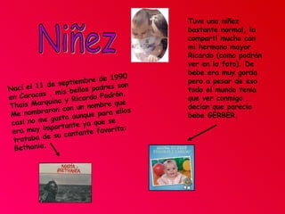 Niñez Nací el 11 de septiembre de 1990 en Caracas , mis bellos padres son Thais Marquina y Ricardo Padrón. Me nombraron con un nombre que casi no me gusta aunque para ellos era muy importante ya que se trataba de su cantante favorita: Bethania.  Tuve una niñez bastante normal, la compartí mucho con mi hermano mayor Ricardo (como podrán ver en la foto). De bebe era muy gorda pero a pesar de eso todo el mundo tenia que ver conmigo , decían que parecía bebe GERBER. 