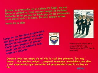Estudie mi preescolar en el Colegio El Ángel, en esa época la verdad no tenia muchos amigos se burlaban bastante de mi porque me hacía pipi en los pantalones y me metía todo a la boca. En este colegio estuve hasta los 6 años   Luego de las terribles experiencias que pase en preescolar mis papas decidieron meterme en el colegio Claret para empezar el primer grado.   De ahí en adelante todo empezó a mejorar. Primer día de clases en el colegio Claret 14 de Septiembre de 1997. (soy la mas alta). Durante toda esa etapa de mi vida la cual fue primaria, fue muy buena , hice muchos amigos , compartí momentos inolvidables con ellos y viví experiencias que marcarían mi personalidad como la es hoy en día. MENU 
