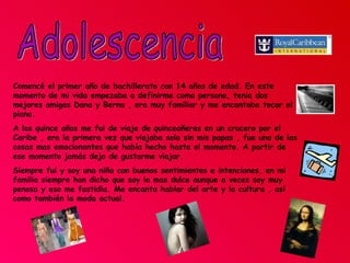 Adolescencia Comencé el primer año de bachillerato con 14 años de edad. En este momento de mi vida empezaba a definirme como persona, tenia dos mejores amigas Dana y Berna , era muy familiar y me encantaba tocar el piano. A los quince años me fui de viaje de quinceañeras en un crucero por el Caribe , era la primera vez que viajaba sola sin mis papas , fue una de las cosas mas emocionantes que había hecho hasta el momento. A partir de ese momento jamás dejo de gustarme viajar.  Siempre fui y soy una niña con buenos sentimientos e intenciones, en mi familia siempre han dicho que soy la mas dulce aunque a veces soy muy penosa y eso me fastidia. Me encanta hablar del arte y la cultura , así como también la moda actual.  