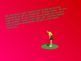 Soy aficionada al golf. Cuando tenia 15 años me fui a un campamento de golf en Connecticut , Estados Unidos . En este viaje me quede con una familia que me adopto por un mes y pude aprender  mucho a como jugar golf. Asimismo también conocí a muchos profesionales del golf y recibí mucha motivación.  