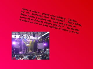 Adoro la música , grupos como Coldplay , Incubus,  U2, etc. Cantantes como  Rob Stewart , Barry White, Bryan Adams y muchos mas. Cada vez que hay un concierto en Caracas siempre procuro ir , me encanta la música en vivo así como también el teatro y el cine. 