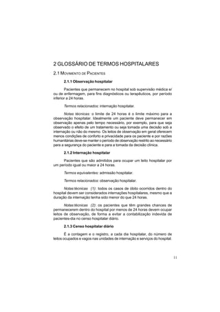 11
2 GLOSSÁRIO DE TERMOS HOSPITALARES
2.1 MOVIMENTO DE PACIENTES
2.1.1 Observação hospitalar
Pacientes que permanecem no hospital sob supervisão médica e/
ou de enfermagem, para fins diagnósticos ou terapêuticos, por período
inferior a 24 horas.
Termos relacionados: internação hospitalar.
Notas técnicas: o limite de 24 horas é o limite máximo para a
observação hospitalar. Idealmente um paciente deve permanecer em
observação apenas pelo tempo necessário, por exemplo, para que seja
observado o efeito de um tratamento ou seja tomada uma decisão sob a
internação ou não do mesmo. Os leitos de observação em geral oferecem
menos condições de conforto e privacidade para os paciente e por razões
humanitárias deve-se manter o período de observação restrito ao necessário
para a segurança do paciente e para a tomada da decisão clínica.
2.1.2 Internação hospitalar
Pacientes que são admitidos para ocupar um leito hospitalar por
um período igual ou maior a 24 horas.
Termos equivalentes: admissão hospitalar.
Termos relacionados: observação hospitalar.
Notas técnicas (1): todos os casos de óbito ocorridos dentro do
hospital devem ser considerados internações hospitalares, mesmo que a
duração da internação tenha sido menor do que 24 horas.
Notas técnicas (2): os pacientes que têm grandes chances de
permanecerem dentro do hospital por menos de 24 horas devem ocupar
leitos de observação, de forma a evitar a contabilização indevida de
pacientes-dia no censo hospitalar diário.
2.1.3 Censo hospitalar diário
É a contagem e o registro, a cada dia hospitalar, do número de
leitos ocupados e vagos nas unidades de internação e serviços do hospital.
 
