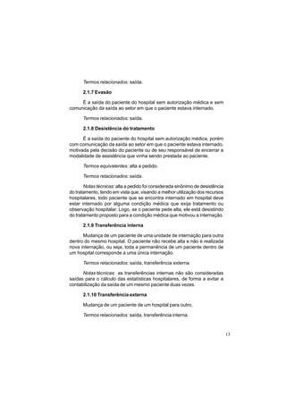 13
Termos relacionados: saída.
2.1.7 Evasão
É a saída do paciente do hospital sem autorização médica e sem
comunicação da saída ao setor em que o paciente estava internado.
Termos relacionados: saída.
2.1.8 Desistência do tratamento
É a saída do paciente do hospital sem autorização médica, porém
com comunicação da saída ao setor em que o paciente estava internado,
motivada pela decisão do paciente ou de seu responsável de encerrar a
modalidade de assistência que vinha sendo prestada ao paciente.
Termos equivalentes: alta a pedido.
Termos relacionados: saída.
Notas técnicas: alta a pedido foi considerada sinônimo de desistência
do tratamento, tendo em vista que, visando a melhor utilização dos recursos
hospitalares, todo paciente que se encontra internado em hospital deve
estar internado por alguma condição médica que exija tratamento ou
observação hospitalar. Logo, se o paciente pede alta, ele está desistindo
do tratamento proposto para a condição médica que motivou a internação.
2.1.9 Transferência interna
Mudança de um paciente de uma unidade de internação para outra
dentro do mesmo hospital. O paciente não recebe alta e não é realizada
nova internação, ou seja, toda a permanência de um paciente dentro de
um hospital corresponde a uma única internação.
Termos relacionados: saída, transferência externa.
Notas técnicas: as transferências internas não são consideradas
saídas para o cálculo das estatísticas hospitalares, de forma a evitar a
contabilização da saída de um mesmo paciente duas vezes.
2.1.10 Transferência externa
Mudança de um paciente de um hospital para outro.
Termos relacionados: saída, transferência interna.
 