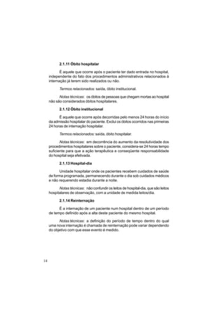14
2.1.11 Óbito hospitalar
É aquele que ocorre após o paciente ter dado entrada no hospital,
independente do fato dos procedimentos administrativos relacionados à
internação já terem sido realizados ou não.
Termos relacionados: saída, óbito institucional.
Notas técnicas: os óbitos de pessoas que chegam mortas ao hospital
não são considerados óbitos hospitalares.
2.1.12 Óbito institucional
É aquele que ocorre após decorridas pelo menos 24 horas do início
da admissão hospitalar do paciente. Exclui os óbitos ocorridos nas primeiras
24 horas de internação hospitalar.
Termos relacionados: saída, óbito hospitalar.
Notas técnicas: em decorrência do aumento da resolutividade dos
procedimentos hospitalares sobre o paciente, considera-se 24 horas tempo
suficiente para que a ação terapêutica e conseqüente responsabilidade
do hospital seja efetivada.
2.1.13 Hospital-dia
Unidade hospitalar onde os pacientes recebem cuidados de saúde
de forma programada, permanecendo durante o dia sob cuidados médicos
e não requerendo estadia durante a noite.
Notas técnicas: não confundir os leitos de hospital-dia, que são leitos
hospitalares de observação, com a unidade de medida leitos/dia.
2.1.14 Reinternação
É a internação de um paciente num hospital dentro de um período
de tempo definido após a alta deste paciente do mesmo hospital.
Notas técnicas: a definição do período de tempo dentro do qual
uma nova internação é chamada de reinternação pode variar dependendo
do objetivo com que esse evento é medido.
 