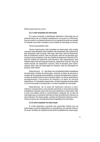 15
2.2 CLASSIFICAÇÃO DE LEITOS
2.2.1 Leito hospitalar de internação
É a cama numerada e identificada destinada à internação de um
paciente dentro de um hospital, localizada em um quarto ou enfermaria,
que se constitui no endereço exclusivo de um paciente durante sua estadia
no hospital e que está vinculada a uma unidade de internação ou serviço.
Termos equivalentes: leito.
Termos relacionados: leito hospitalar de observação, leito auxiliar
reversível, leito planejado, leito instalado, leito desativado, leito operacional,
leito bloqueado, leito ocupado, leito vago, leito extra, leito de isolamento,
leito de isolamento reverso, leito de pré-parto, leito de recuperação pós-
cirúrgica e pós-anestésica, leito de unidade de tratamento intensivo (UTI),
leito de unidade de tratamento semi-intensivo, leito especializado, leito
indiferenciado, leito de longa permanência, alojamento conjunto, berço de
recém-nascido em alojamento conjunto, leito de berçário para recém-
nascido sadio, leito de observação em berçário, leito de internação em
berçário, leito infantil.
Notas técnicas (1): não devem ser considerados leitos hospitalares
de internação os leitos de observação, incluindo os leitos de pré-parto e
os leitos de recuperação pós-anestésica, os berços de alojamento conjunto,
os leitos de berçário para recém-nascidos sadios, as camas destinadas a
acompanhantes e funcionários do hospital e os leitos de serviços
diagnósticos. Em situações excepcionais, um leito hospitalar de observação
ou uma maca podem corresponder a um leito hospitalar de internação.
Notas técnicas (2): os leitos de tratamento intensivo e semi-
intensivo correspondem a uma parcela importante e crescente dos leitos
hospitalares e grande volume de recursos é destinado a esses leitos. Não
é mais uma prática viável ou recomendável o bloqueio de um leito de
internação para um paciente internado em leito de tratamento intensivo ou
semi-intensivo. Por essas razões, os leitos de tratamento intensivo e semi-
intensivo devem ser considerados leitos hospitalares de internação.
2.2.2 Leito hospitalar de observação
É o leito destinado a paciente sob supervisão médica e/ou de
enfermagem, para fins diagnósticos ou terapêuticos, por período inferior a
24 horas. Os leitos de hospital-dia são leitos hospitalares de observação.
 