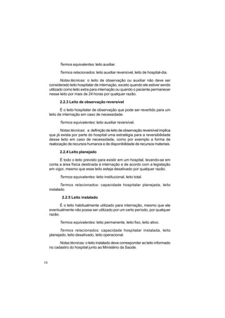 16
Termos equivalentes: leito auxiliar.
Termos relacionados: leito auxiliar reversível, leito de hospital-dia.
Notas técnicas: o leito de observação ou auxiliar não deve ser
considerado leito hospitalar de internação, exceto quando ele estiver sendo
utilizado como leito extra para internação ou quando o paciente permanecer
nesse leito por mais de 24 horas por qualquer razão.
2.2.3 Leito de observação reversível
É o leito hospitalar de observação que pode ser revertido para um
leito de internação em caso de necessidade.
Termos equivalentes: leito auxiliar reversível.
Notas técnicas: a definição de leito de observação reversível implica
que já exista por parte do hospital uma estratégia para a reversibilidade
desse leito em caso de necessidade, como por exemplo a forma de
realocação de recursos humanos e de disponibilidade de recursos materiais.
2.2.4 Leito planejado
É todo o leito previsto para existir em um hospital, levando-se em
conta a área física destinada à internação e de acordo com a legislação
em vigor, mesmo que esse leito esteja desativado por qualquer razão.
Termos equivalentes: leito institucional, leito total.
Termos relacionados: capacidade hospitalar planejada, leito
instalado.
2.2.5 Leito instalado
É o leito habitualmente utilizado para internação, mesmo que ele
eventualmente não possa ser utilizado por um certo período, por qualquer
razão.
Termos equivalentes: leito permanente, leito fixo, leito ativo.
Termos relacionados: capacidade hospitalar instalada, leito
planejado, leito desativado, leito operacional.
Notas técnicas: o leito instalado deve corresponder ao leito informado
no cadastro do hospital junto ao Ministério da Saúde.
 