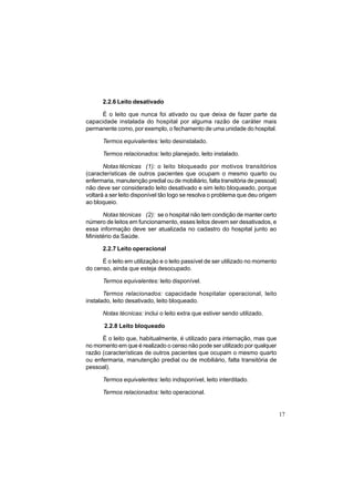 17
2.2.6 Leito desativado
É o leito que nunca foi ativado ou que deixa de fazer parte da
capacidade instalada do hospital por alguma razão de caráter mais
permanente como, por exemplo, o fechamento de uma unidade do hospital.
Termos equivalentes: leito desinstalado.
Termos relacionados: leito planejado, leito instalado.
Notas técnicas (1): o leito bloqueado por motivos transitórios
(características de outros pacientes que ocupam o mesmo quarto ou
enfermaria, manutenção predial ou de mobiliário, falta transitória de pessoal)
não deve ser considerado leito desativado e sim leito bloqueado, porque
voltará a ser leito disponível tão logo se resolva o problema que deu origem
ao bloqueio.
Notas técnicas (2): se o hospital não tem condição de manter certo
número de leitos em funcionamento, esses leitos devem ser desativados, e
essa informação deve ser atualizada no cadastro do hospital junto ao
Ministério da Saúde.
2.2.7 Leito operacional
É o leito em utilização e o leito passível de ser utilizado no momento
do censo, ainda que esteja desocupado.
Termos equivalentes: leito disponível.
Termos relacionados: capacidade hospitalar operacional, leito
instalado, leito desativado, leito bloqueado.
Notas técnicas: inclui o leito extra que estiver sendo utilizado.
2.2.8 Leito bloqueado
É o leito que, habitualmente, é utilizado para internação, mas que
no momento em que é realizado o censo não pode ser utilizado por qualquer
razão (características de outros pacientes que ocupam o mesmo quarto
ou enfermaria, manutenção predial ou de mobiliário, falta transitória de
pessoal).
Termos equivalentes: leito indisponível, leito interditado.
Termos relacionados: leito operacional.
 