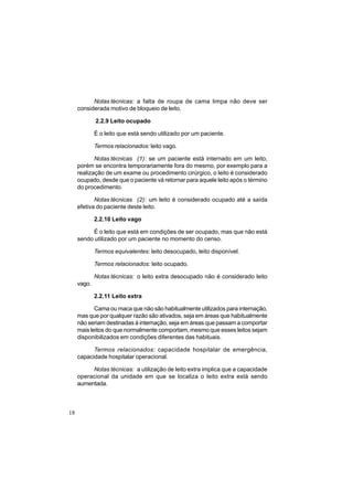 18
Notas técnicas: a falta de roupa de cama limpa não deve ser
considerada motivo de bloqueio de leito.
2.2.9 Leito ocupado
É o leito que está sendo utilizado por um paciente.
Termos relacionados: leito vago.
Notas técnicas (1): se um paciente está internado em um leito,
porém se encontra temporariamente fora do mesmo, por exemplo para a
realização de um exame ou procedimento cirúrgico, o leito é considerado
ocupado, desde que o paciente vá retornar para aquele leito após o término
do procedimento.
Notas técnicas (2): um leito é considerado ocupado até a saída
efetiva do paciente deste leito.
2.2.10 Leito vago
É o leito que está em condições de ser ocupado, mas que não está
sendo utilizado por um paciente no momento do censo.
Termos equivalentes: leito desocupado, leito disponível.
Termos relacionados: leito ocupado.
Notas técnicas: o leito extra desocupado não é considerado leito
vago.
2.2.11 Leito extra
Cama ou maca que não são habitualmente utilizados para internação,
mas que por qualquer razão são ativados, seja em áreas que habitualmente
não seriam destinadas à internação, seja em áreas que passam a comportar
mais leitos do que normalmente comportam, mesmo que esses leitos sejam
disponibilizados em condições diferentes das habituais.
Termos relacionados: capacidade hospitalar de emergência,
capacidade hospitalar operacional.
Notas técnicas: a utilização de leito extra implica que a capacidade
operacional da unidade em que se localiza o leito extra está sendo
aumentada.
 