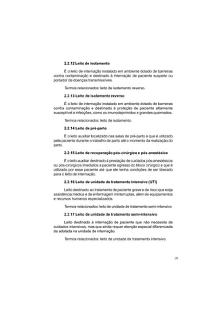 19
2.2.12 Leito de isolamento
É o leito de internação instalado em ambiente dotado de barreiras
contra contaminação e destinado à internação de paciente suspeito ou
portador de doenças transmissíveis.
Termos relacionados: leito de isolamento reverso.
2.2.13 Leito de isolamento reverso
É o leito de internação instalado em ambiente dotado de barreiras
contra contaminação e destinado à proteção de paciente altamente
susceptível a infecções, como os imunodeprimidos e grandes queimados.
Termos relacionados: leito de isolamento.
2.2.14 Leito de pré-parto
É o leito auxiliar localizado nas salas de pré-parto e que é utilizado
pela paciente durante o trabalho de parto até o momento da realização do
parto.
2.2.15 Leito de recuperação pós-cirúrgica e pós-anestésica
É o leito auxiliar destinado à prestação de cuidados pós-anestésicos
ou pós-cirúrgicos imediatos a paciente egresso do bloco cirúrgico e que é
utilizado por esse paciente até que ele tenha condições de ser liberado
para o leito de internação.
2.2.16 Leito de unidade de tratamento intensivo (UTI)
Leito destinado ao tratamento de paciente grave e de risco que exija
assistência médica e de enfermagem ininterruptas, além de equipamentos
e recursos humanos especializados.
Termos relacionados: leito de unidade de tratamento semi-intensivo.
2.2.17 Leito de unidade de tratamento semi-intensivo
Leito destinado à internação de paciente que não necessita de
cuidados intensivos, mas que ainda requer atenção especial diferenciada
da adotada na unidade de internação.
Termos relacionados: leito de unidade de tratamento intensivo.
 