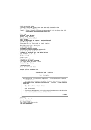 2002. Ministério da Saúde.
É permitida a reprodução parcial ou total desta obra, desde que citada a fonte.
Série A. Normas e Manuais Técnicos
Tiragem: 1.a
Edição. Previsão de 10.000 exemplares, execução de 2.000 exemplares – Maio 2002.
2.a
Edição revista – 8.000 exemplares – Junho 2002.
Barjas Negri
Ministro de Estado da Saúde
Renilson Rehem de Souza
Secretário de Assistência à Saúde
Alberto Beltrame
Diretor do Departamento de Sistemas e Redes Assistenciais
Jorge Raimundo Nahas
Coordenação-Geral da Coordenação de Gestão Hospitalar
Elaboração, distribuição e informações:
MINISTÉRIO DA SAÚDE
Secretaria de Assistência à Saúde
Departamento de Sistemas e Redes Assistenciais
Coordenação-Geral de Gestão Hospitalar
Esplanada dos Ministérios, bloco G, 9.° andar, sala 915
CEP: 70058-900, Brasília – DF
Tel.: (61) 315 2162
Colaboradores:
Elfa Maria Gomes Meinecke
Eloíza Andrade de Almeida Rodrigues
Lícia Galindo Ronald de Almeida Cardoso
Rodrigo Rodrigues Miranda
Consultoria Técnica:
Mônica Silva Monteiro de Castro
Impresso no Brasil / Printed in Brazil
Catalogação na fonte – Editora MS
Ficha Catalográfica
EDITORA MS
Documentação e Informação
SIA, Trecho 4, Lotes 540/610
CEP: 71200-040, Brasília – DF
Fones: (61) 233 1774/2020 Fax: (61) 233 9558
E-mail:editora.ms@saude.gov.br
Brasil. Ministério da Saúde. Secretaria de Assistência à Saúde. Departamento de Sistemas e
Redes Assistenciais.
Padronização da nomenclatura do censo hospitalar / Ministério da Saúde, Secretaria de Assistência à
Saúde, Departamento de Sistemas e Redes Assistenciais. – 2.ed. revista – Brasília: Ministério da
Saúde, 2002.
32 p. – (Série A. Normas e Manuais Técnicos.)
ISBN 85-334-0528-6
1. Nomenclatura. I. Brasil. Ministério da Saúde. II. Brasil. Secretaria de Assistência à Saúde. Departa-
mento de Sistemas e Redes Assistenciais. III. Título. IV. Série.
NLM W 15
 