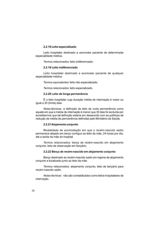 20
2.2.18 Leito especializado
Leito hospitalar destinado a acomodar paciente de determinada
especialidade médica.
Termos relacionados: leito indiferenciado.
2.2.19 Leito indiferenciado
Leito hospitalar destinado a acomodar paciente de qualquer
especialidade médica.
Termos equivalentes: leito não especializado.
Termos relacionados: leito especializado.
2.2.20 Leito de longa permanência
É o leito hospitalar cuja duração média de internação é maior ou
igual a 30 (trinta) dias.
Notas técnicas: a definição de leito de curta permanência como
aquele em que a média de internação é menor que 30 dias foi excluída por
acreditarmos que tal definição estaria em desacordo com as políticas de
redução de média de permanência definidas pelo Ministério da Saúde.
2.2.21 Alojamento conjunto
Modalidade de acomodação em que o recém-nascido sadio
permanece alojado em berço contíguo ao leito da mãe, 24 horas por dia,
até a saída da mãe do hospital.
Termos relacionados: berço de recém-nascido em alojamento
conjunto, leito de observação em berçário.
2.2.22 Berço de recém-nascido em alojamento conjunto
Berço destinado ao recém-nascido sadio em regime de alojamento
conjunto e localizado junto ao leito da mãe.
Termos relacionados: alojamento conjunto, leito de berçário para
recém-nascido sadio.
Notas técnicas: não são contabilizados como leitos hospitalares de
internação.
 