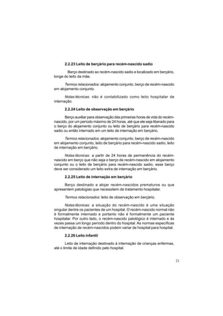 21
2.2.23 Leito de berçário para recém-nascido sadio
Berço destinado ao recém-nascido sadio e localizado em berçário,
longe do leito da mãe.
Termos relacionados: alojamento conjunto, berço de recém-nascido
em alojamento conjunto.
Notas técnicas: não é contabilizado como leito hospitalar de
internação.
2.2.24 Leito de observação em berçário
Berço auxiliar para observação das primeiras horas de vida do recém-
nascido, por um período máximo de 24 horas, até que ele seja liberado para
o berço do alojamento conjunto ou leito de berçário para recém-nascido
sadio ou então internado em um leito de internação em berçário.
Termos relacionados: alojamento conjunto, berço de recém-nascido
em alojamento conjunto, leito de berçário para recém-nascido sadio, leito
de internação em berçário.
Notas técnicas: a partir de 24 horas de permanência do recém-
nascido em berço que não seja o berço de recém-nascido em alojamento
conjunto ou o leito de berçário para recém-nascido sadio, esse berço
deve ser considerado um leito extra de internação em berçário.
2.2.25 Leito de internação em berçário
Berço destinado a alojar recém-nascidos prematuros ou que
apresentem patologias que necessitem de tratamento hospitalar.
Termos relacionados: leito de observação em berçário.
Notas técnicas: a situação do recém-nascido é uma situação
singular dentre os pacientes de um hospital. O recém-nascido normal não
é formalmente internado e portanto não é formalmente um paciente
hospitalar. Por outro lado, o recém-nascido patológico é internado e às
vezes passa um longo período dentro do hospital. As normas específicas
de internação de recém-nascidos podem variar de hospital para hospital.
2.2.26 Leito infantil
Leito de internação destinado à internação de crianças enfermas,
até o limite de idade definido pelo hospital.
 