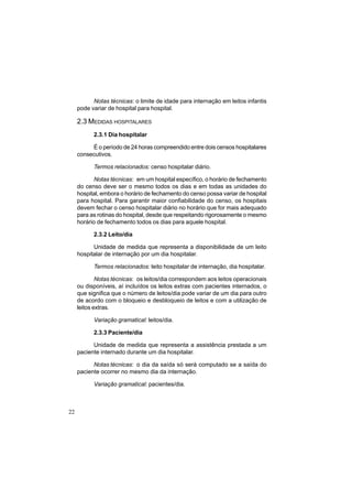 22
Notas técnicas: o limite de idade para internação em leitos infantis
pode variar de hospital para hospital.
2.3 MEDIDAS HOSPITALARES
2.3.1 Dia hospitalar
É o período de 24 horas compreendido entre dois censos hospitalares
consecutivos.
Termos relacionados: censo hospitalar diário.
Notas técnicas: em um hospital específico, o horário de fechamento
do censo deve ser o mesmo todos os dias e em todas as unidades do
hospital, embora o horário de fechamento do censo possa variar de hospital
para hospital. Para garantir maior confiabilidade do censo, os hospitais
devem fechar o censo hospitalar diário no horário que for mais adequado
para as rotinas do hospital, desde que respeitando rigorosamente o mesmo
horário de fechamento todos os dias para aquele hospital.
2.3.2 Leito/dia
Unidade de medida que representa a disponibilidade de um leito
hospitalar de internação por um dia hospitalar.
Termos relacionados: leito hospitalar de internação, dia hospitalar.
Notas técnicas: os leitos/dia correspondem aos leitos operacionais
ou disponíveis, aí incluídos os leitos extras com pacientes internados, o
que significa que o número de leitos/dia pode variar de um dia para outro
de acordo com o bloqueio e desbloqueio de leitos e com a utilização de
leitos extras.
Variação gramatical: leitos/dia.
2.3.3 Paciente/dia
Unidade de medida que representa a assistência prestada a um
paciente internado durante um dia hospitalar.
Notas técnicas: o dia da saída só será computado se a saída do
paciente ocorrer no mesmo dia da internação.
Variação gramatical: pacientes/dia.
 