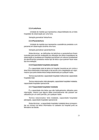 23
2.3.4 Leito/hora
Unidade de medida que representa a disponibilidade de um leito
hospitalar de observação por uma hora.
Variação gramatical: leitos/hora.
2.3.5 Paciente/hora
Unidade de medida que representa a assistência prestada a um
paciente em observação durante uma hora.
Variação gramatical: pacientes/hora.
Notas técnicas: as definições de leito/hora e paciente/hora foram
incluídas para permitir avaliações da utilização dos leitos hospitalares de
observação ou auxiliares em hospitais que tenham um volume considerável
de atendimentos prestados nesse tipo de leito e que queiram fazer esse
tipo de avaliação.
2.3.6 Capacidade hospitalar planejada
É a capacidade total de leitos do hospital, levando-se em conta a
área física destinada à internação e de acordo com a legislação em vigor,
mesmo que parte destes leitos esteja desativada por qualquer razão.
Termos equivalentes: capacidade hospitalar institucional, capacidade
hospitalar total.
Termos relacionados: leito planejado, capacidade hospitalar instalada,
capacidade hospitalar operacional.
2.3.7 Capacidade hospitalar instalada
É a capacidade dos leitos que são habitualmente utilizados para
internação, mesmo que alguns deles eventualmente não possam ser
utilizados por um certo período, por qualquer razão.
Termos relacionados: leito instalado, capacidade hospitalar
planejada, capacidade hospitalar operacional.
Notas técnicas: a capacidade hospitalar instalada deve correspon-
der ao número de leitos informados no cadastro do hospital junto ao
Ministério da Saúde.
 