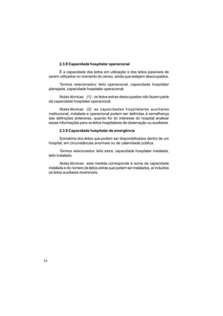 24
2.3.8 Capacidade hospitalar operacional
É a capacidade dos leitos em utilização e dos leitos passíveis de
serem utilizados no momento do censo, ainda que estejam desocupados.
Termos relacionados: leito operacional, capacidade hospitalar
planejada, capacidade hospitalar operacional.
Notas técnicas (1): os leitos extras desocupados não fazem parte
da capacidade hospitalar operacional.
Notas técnicas (2): as capacidades hospitalares auxiliares
institucional, instalada e operacional podem ser definidas à semelhança
das definições anteriores, quando for do interesse do hospital analisar
essas informações para os leitos hospitalares de observação ou auxiliares.
2.3.9 Capacidade hospitalar de emergência
Somatória dos leitos que podem ser disponibilizados dentro de um
hospital, em circunstâncias anormais ou de calamidade pública.
Termos relacionados: leito extra, capacidade hospitalar instalada,
leito instalado.
Notas técnicas: esta medida corresponde à soma da capacidade
instalada e do número de leitos extras que podem ser instalados, aí incluídos
os leitos auxiliares reversíveis.
 