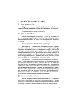 25
3 INDICADORES HOSPITALARES
3.1 MÉDIA DE PACIENTES/DIA
Relação entre o número de pacientes/dia e o número de dias, em
determinadoperíodo.Representaonúmeromédiodepacientesemumhospital.
Termos equivalentes: censo médio diário.
3.2 MÉDIA DE PERMANÊNCIA
Relação entre o total de pacientes/dia e o total de pacientes que
tiveram saída do hospital em determinado período, incluindo os óbitos.
Representa o tempo médio em dias que os pacientes ficaram internados
no hospital.
Termos equivalentes: duração média da internação.
Notas técnicas (1): esta fórmula só deve ser usada para hospitais
com internações de curta permanência. Para hospitais de longa
permanência deve-se utilizar no numerador a somatória dos dias de
internação de cada paciente que teve alta ou foi a óbito. O cálculo da
média deve ser realizado para períodos maiores, uma vez que existe o
risco de que a média de permanência seja maior que o período adotado.
Por outro lado, existe também a tendência de se utilizar a mediana que, ao
invés da média, não é influenciada por valores aberrantes.
Notas técnicas (2): o cálculo de algumas estatísticas hospitalares,
como a média de permanência, é afetado pela forma de tratamento das
transferências internas no censo hospitalar. No caso da média de
permanência para cada unidade hospitalar, para evitar a duplicação da
internação ou a divisão da permanência do paciente, toda a permanência
da internação deve ser atribuída à unidade da qual o paciente teve alta.
Nessa situação, um grande viés é introduzido nas estatísticas de unidades
que têm grande volume de pacientes transferidos, como é caso do CTI.
Para essas unidades, as estatísticas devem ser feitas separadamente,
incluindo todos os pacientes que passaram pela unidade.
3.3 TAXA DE OCUPAÇÃO HOSPITALAR
Relação percentual entre o número de pacientes/dia e o número de
leitos/dia em determinado período, porém considerando-se para o cálculo
dos leitos/dia no denominador os leitos instalados e constantes do cadastro
do hospital, incluindo os leitos bloqueados e excluindo os leitos extras.
 
