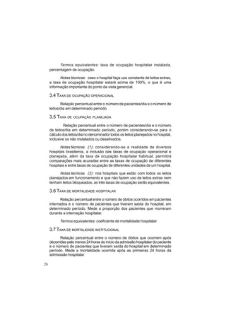 26
Termos equivalentes: taxa de ocupação hospitalar instalada,
percentagem de ocupação.
Notas técnicas: caso o hospital faça uso constante de leitos extras,
a taxa de ocupação hospitalar estará acima de 100%, o que é uma
informação importante do ponto de vista gerencial.
3.4 TAXA DE OCUPAÇÃO OPERACIONAL
Relação percentual entre o número de pacientes/dia e o número de
leitos/dia em determinado período.
3.5 TAXA DE OCUPAÇÃO PLANEJADA
Relação percentual entre o número de pacientes/dia e o número
de leitos/dia em determinado período, porém considerando-se para o
cálculo dos leitos/dia no denominador todos os leitos planejados no hospital,
inclusive os não instalados ou desativados.
Notas técnicas (1): considerando-se a realidade de diversos
hospitais brasileiros, a inclusão das taxas de ocupação operacional e
planejada, além da taxa de ocupação hospitalar habitual, permitirá
comparações mais acuradas entre as taxas de ocupação de diferentes
hospitais e entre taxas de ocupação de diferentes unidades de um hospital.
Notas técnicas (2): nos hospitais que estão com todos os leitos
planejados em funcionamento e que não fazem uso de leitos extras nem
tenham leitos bloqueados, as três taxas de ocupação serão equivalentes.
3.6 TAXA DE MORTALIDADE HOSPITALAR
Relação percentual entre o número de óbitos ocorridos em pacientes
internados e o número de pacientes que tiveram saída do hospital, em
determinado período. Mede a proporção dos pacientes que morreram
durante a internação hospitalar.
Termos equivalentes: coeficiente de mortalidade hospitalar.
3.7 TAXA DE MORTALIDADE INSTITUCIONAL
Relação percentual entre o número de óbitos que ocorrem após
decorridas pelo menos 24 horas do início da admissão hospitalar do paciente
e o número de pacientes que tiveram saída do hospital em determinado
período. Mede a mortalidade ocorrida após as primeiras 24 horas da
admisssão hospitalar.
 