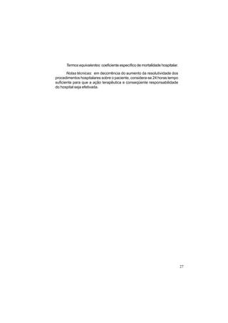 27
Termos equivalentes: coeficiente específico de mortalidade hospitalar.
Notas técnicas: em decorrência do aumento da resolutividade dos
procedimentos hospitalares sobre o paciente, considera-se 24 horas tempo
suficiente para que a ação terapêutica e conseqüente responsabilidade
do hospital seja efetivada.
 