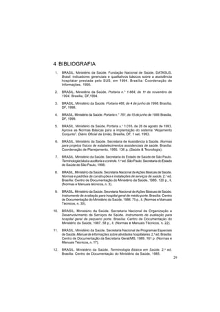 29
4 BIBLIOGRAFIA
1. BRASIL. Ministério da Saúde. Fundação Nacional de Saúde. DATASUS.
Brasil: indicadores gerenciais e qualitativos básicos sobre a assistência
hospitalar prestada pelo SUS, em 1994. Brasília: Coordenação de
Informações, 1995.
2. BRASIL. Ministério da Saúde. Portaria n.° 1.884, de 11 de novembro de
1994. Brasília, DF,1994.
3. BRASIL. Ministério da Saúde. Portaria 466, de 4 de junho de 1998. Brasília,
DF, 1998.
4. BRASIL. Ministério da Saúde. Portaria n.° 761, de 15 de junho de 1999. Brasília,
DF, 1999.
5. BRASIL. Ministério da Saúde. Portaria n.° 1.016, de 26 de agosto de 1993.
Aprova as Normas Básicas para a implantação do sistema “Alojamento
Conjunto”. Diário Oficial da União, Brasília, DF, 1 set. 1993.
6. BRASIL. Ministério da Saúde. Secretaria de Assistência à Saúde. Normas
para projetos físicos de estabelecimentos assistenciais de saúde. Brasília:
Coordenação de Planejamento, 1995. 136 p. (Saúde & Tecnologia).
7. BRASIL. Ministério da Saúde. Secretaria do Estado de Saúde de São Paulo.
Terminologia básica auditoria e controle. 1.a
ed. São Paulo: Secretaria do Estado
de Saúde de São Paulo, 1998.
8. BRASIL. Ministério da Saúde. Secretaria Nacional deAções Básicas de Saúde.
Normas e padrões de construções e instalações de serviços de saúde. 2.a
ed.
Brasília: Centro de Documentação do Ministério da Saúde, 1985. 120 p., il.
(Normas e Manuais técnicos, n. 3).
9. BRASIL. Ministério da Saúde. Secretaria Nacional deAções Básicas de Saúde.
Instrumento de avaliação para hospital geral de médio porte. Brasília: Centro
de Documentação do Ministério da Saúde, 1986. 75 p., il. (Normas e Manuais
Técnicos, n. 30).
10. BRASIL. Ministério da Saúde. Secretaria Nacional de Organização e
Desenvolvimento de Serviços de Saúde. Instrumento de avaliação para
hospital geral de pequeno porte. Brasília: Centro de Documentação do
Ministério da Saúde, 1987. 58 p., il. (Normas e Manuais Técnicos, n. 22).
11. BRASIL. Ministério da Saúde. Secretaria Nacional de Programas Especiais
de Saúde.Manual de informações sobre atividades hospitalares. 2.a
ed. Brasília:
Centro de Documentação da Secretaria Geral/MS, 1989. 161 p. (Normas e
Manuais Técnicos, n. 17).
12. BRASIL. Ministério da Saúde. Terminologia Básica em Saúde. 2.a
ed.
Brasília: Centro de Documentação do Ministério da Saúde, 1985.
 