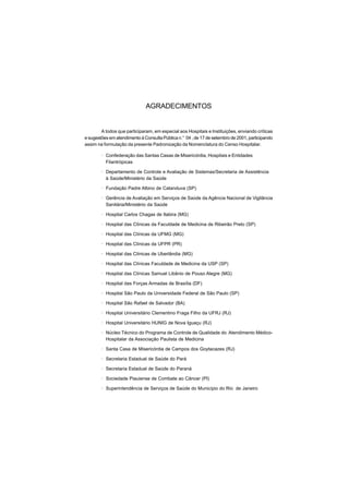 AGRADECIMENTOS
A todos que participaram, em especial aos Hospitais e Instituições, enviando críticas
e sugestões em atendimento à Consulta Pública n.° 04 , de 17 de setembro de 2001, participando
assim na formulação da presente Padronização da Nomenclatura do Censo Hospitalar.
· Confederação das Santas Casas de Misericórdia, Hospitais e Entidades
Filantrópicas
· Departamento de Controle e Avaliação de Sistemas/Secretaria de Assistência
à Saúde/Ministério da Saúde
· Fundação Padre Albino de Catanduva (SP)
· Gerência de Avaliação em Serviços de Saúde da Agência Nacional de Vigilância
Sanitária/Ministério da Saúde
· Hospital Carlos Chagas de Itabira (MG)
· Hospital das Clínicas da Faculdade de Medicina de Ribeirão Preto (SP)
· Hospital das Clínicas da UFMG (MG)
· Hospital das Clínicas da UFPR (PR)
· Hospital das Clínicas de Uberlândia (MG)
· Hospital das Clínicas Faculdade de Medicina da USP (SP)
· Hospital das Clínicas Samuel Libânio de Pouso Alegre (MG)
· Hospital das Forças Armadas de Brasília (DF)
· Hospital São Paulo da Universidade Federal de São Paulo (SP)
· Hospital São Rafael de Salvador (BA)
· Hospital Universitário Clementino Fraga Filho da UFRJ (RJ)
· Hospital Universitário HUNIG de Nova Iguaçu (RJ)
· Núcleo Técnico do Programa de Controle de Qualidade do Atendimento Médico-
Hospitalar da Associação Paulista de Medicina
· Santa Casa de Misericórdia de Campos dos Goytacazes (RJ)
· Secretaria Estadual de Saúde do Pará
· Secretaria Estadual de Saúde do Paraná
· Sociedade Piauiense de Combate ao Câncer (PI)
· Superintendência de Serviços de Saúde do Município do Rio de Janeiro
 