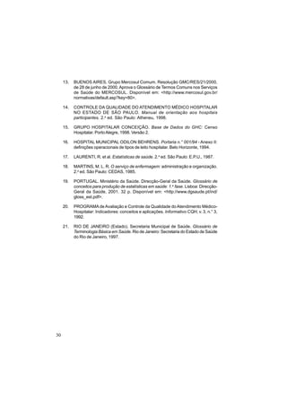 30
13. BUENOS AIRES. Grupo Mercosul Comum. Resolução GMC/RES/21/2000,
de 28 de junho de 2000.Aprova o Glossário de Termos Comuns nos Serviços
de Saúde do MERCOSUL. Disponível em: <http://www.mercosul.gov.br/
normativas/default.asp?key=80>.
14. CONTROLE DA QUALIDADE DO ATENDIMENTO MÉDICO HOSPITALAR
NO ESTADO DE SÃO PAULO. Manual de orientação aos hospitais
participantes. 2.a
ed. São Paulo: Atheneu, 1998.
15. GRUPO HOSPITALAR CONCEIÇÃO. Base de Dados do GHC: Censo
Hospitalar. PortoAlegre, 1998. Versão 2.
16. HOSPITAL MUNICIPAL ODILON BEHRENS. Portaria n.° 001/94 - Anexo II:
definições operacionais de tipos de leito hospitalar. Belo Horizonte, 1994.
17. LAURENTI, R. et al. Estatísticas de saúde. 2.a
ed. São Paulo: E.P.U., 1987.
18. MARTINS, M. L. R. O serviço de enfermagem: administração e organização.
2.a
ed. São Paulo: CEDAS, 1985.
19. PORTUGAL. Ministério da Saúde. Direcção-Geral da Saúde. Glossário de
conceitos para produção de estatísticas em saúde: 1.a
fase. Lisboa: Direcção-
Geral da Saúde, 2001. 32 p. Disponível em: <http://www.dgsaude.pt/ind/
gloss_est.pdf>.
20. PROGRAMA deAvaliação e Controle da Qualidade do Atendimento Médico-
Hospitalar: Indicadores: conceitos e aplicações. Informativo CQH, v. 3, n.° 3,
1992.
21. RIO DE JANEIRO (Estado). Secretaria Municipal de Saúde. Glossário de
Terminologia Básica em Saúde. Rio de Janeiro: Secretaria do Estado de Saúde
do Rio de Janeiro, 1997.
 