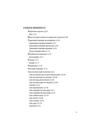 31
5 ÍNDICE REMISSIVO
Alojamento conjunto: 2.2.21
Alta: 2.1.6
Berço de recém-nascido em alojamento conjunto:2.2.22
Capacidade hospitalar de emergência: 2.3.9
Capacidade hospitalar instalada: 2.3.7
Capacidade hospitalar operacional: 2.3.8
Capacidade hospitalar planejada: 2.3.6
Censo hospitalar diário: 2.1.3
Desistência do tratamento: 2.1.8
Dia hospitalar: 2.3.1
Entrada: 2.1.4
Evasão: 2.1.7
Hospital-dia: 2.1.13
Internação hospitalar: 2.1.2
Leito de observação reversível: 2.2.3
Leito de berçário para recém-nascido sadio: 2.2.23
Leito de internação em berçário: 2.2.25
Leito de longa permanência: 2.2.20
Leito de observação em berçário: 2.2.24
Leito/dia: 2.3.2
Leito especializado: 2.2.18
Leito hospitalar de internação: 2.2.1
Leito hospitalar de observação: 2.2.2
Leito indiferenciado: 2.2.19
Leito infantil: 2.2.26
Leito ocupado: 2.2.9
Leito vago: 2.2.10
Leito/hora: 2.3.4
 