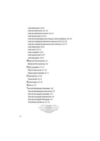 32
Leito bloqueado: 2.2.8
Leito de isolamento: 2.2.12
Leito de isolamento reverso: 2.2.13
Leito de pré-parto: 2.2.14
Leito de recuperação pós-cirúrgica e pós-anestésica: 2.2.15
Leito de unidade de tratamento intensivo (UTI): 2.2.16
Leito de unidade de tratamento semi-intensivo: 2.2.17
Leito desativado: 2.2.6
Leito extra: 2.2.11
Leito instalado: 2.2.5
Leito operacional: 2.2.7
Leito planejado: 2.2.4
Média de Pacientes/dia: 3.1
Média de Permanência: 3.2
Óbito hospitalar: 2.1.11
Óbito institucional: 2.1.12
Observação hospitalar: 2.1.1
Paciente/hora: 2.3.5
Paciente/dia: 2.3.3
Reinternação: 2.1.14
Saída: 2.1.5
Taxa de Mortalidade Hospitalar: 3.6
Taxa de Mortalidade Institucional: 3.7
Taxa de Ocupação Hospitalar: 3.3
Taxa de Ocupação Operacional: 3.4
Taxa de Ocupação Planejada: 3.5
Transferência Externa: 2.1.12
Normalização, revisão, editoração e impressão
EDITORA MS
Coordenação-Geral de Documentação e Informação/SAA/SE
Ministério da Saúde
SIA, Trecho 4, Lotes 540/610 – CEP: 71200-040
Telefone: (61) 233-2020 Fax: (61) 233-9558
E-mail: editora.ms@saude.gov.br
Brasília-DF, junho 2002
OS 0530/2002
 